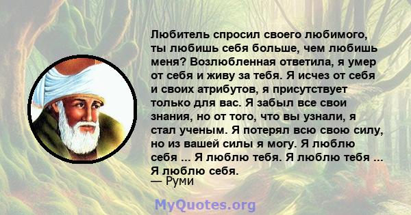 Любитель спросил своего любимого, ты любишь себя больше, чем любишь меня? Возлюбленная ответила, я умер от себя и живу за тебя. Я исчез от себя и своих атрибутов, я присутствует только для вас. Я забыл все свои знания,