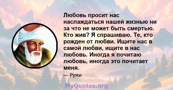 Любовь просит нас наслаждаться нашей жизнью ни за что не может быть смертью. Кто жив? Я спрашиваю. Те, кто рожден от любви. Ищите нас в самой любви, ищите в нас любовь. Иногда я почитаю любовь, иногда это почитает меня.