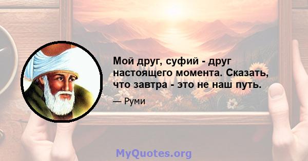 Мой друг, суфий - друг настоящего момента. Сказать, что завтра - это не наш путь.