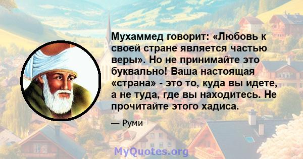 Мухаммед говорит: «Любовь к своей стране является частью веры». Но не принимайте это буквально! Ваша настоящая «страна» - это то, куда вы идете, а не туда, где вы находитесь. Не прочитайте этого хадиса.