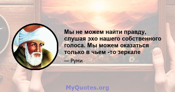 Мы не можем найти правду, слушая эхо нашего собственного голоса. Мы можем оказаться только в чьем -то зеркале