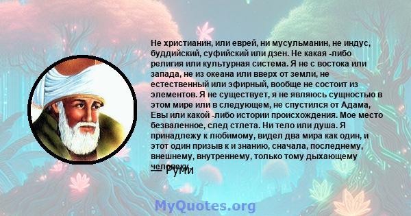 Не христианин, или еврей, ни мусульманин, не индус, буддийский, суфийский или дзен. Не какая -либо религия или культурная система. Я не с востока или запада, не из океана или вверх от земли, не естественный или эфирный, 