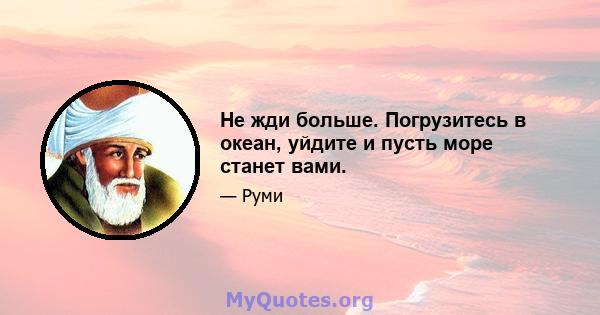 Не жди больше. Погрузитесь в океан, уйдите и пусть море станет вами.