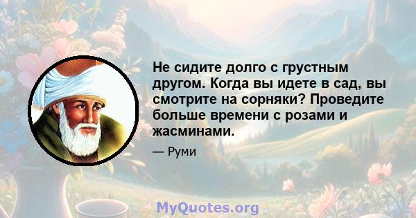 Не сидите долго с грустным другом. Когда вы идете в сад, вы смотрите на сорняки? Проведите больше времени с розами и жасминами.