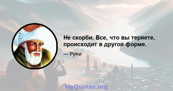 Не скорби. Все, что вы теряете, происходит в другой форме.