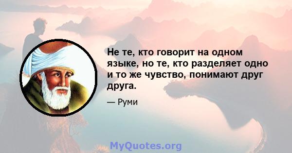 Не те, кто говорит на одном языке, но те, кто разделяет одно и то же чувство, понимают друг друга.