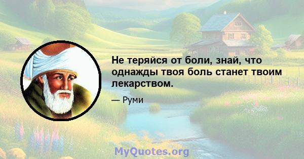 Не теряйся от боли, знай, что однажды твоя боль станет твоим лекарством.