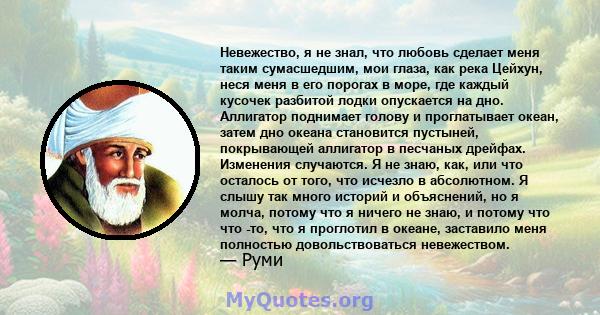 Невежество, я не знал, что любовь сделает меня таким сумасшедшим, мои глаза, как река Цейхун, неся меня в его порогах в море, где каждый кусочек разбитой лодки опускается на дно. Аллигатор поднимает голову и