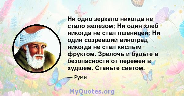 Ни одно зеркало никогда не стало железом; Ни один хлеб никогда не стал пшеницей; Ни один созревший виноград никогда не стал кислым фруктом. Зрелочь и будьте в безопасности от перемен в худшем. Станьте светом.