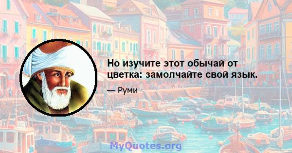 Но изучите этот обычай от цветка: замолчайте свой язык.