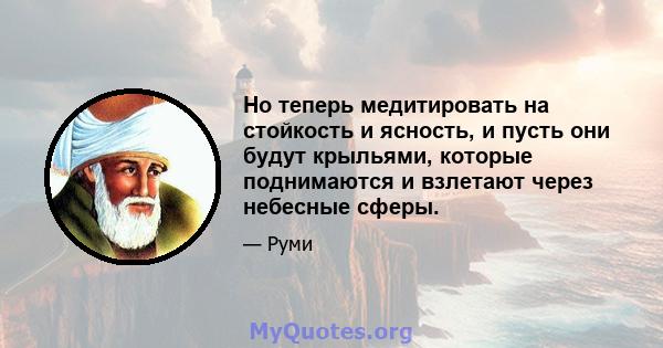 Но теперь медитировать на стойкость и ясность, и пусть они будут крыльями, которые поднимаются и взлетают через небесные сферы.