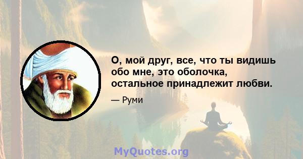 О, мой друг, все, что ты видишь обо мне, это оболочка, остальное принадлежит любви.