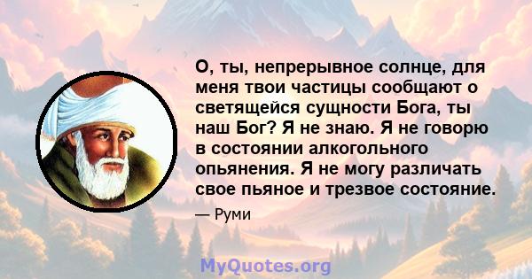 О, ты, непрерывное солнце, для меня твои частицы сообщают о светящейся сущности Бога, ты наш Бог? Я не знаю. Я не говорю в состоянии алкогольного опьянения. Я не могу различать свое пьяное и трезвое состояние.