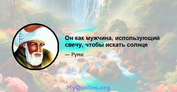 Он как мужчина, использующий свечу, чтобы искать солнце