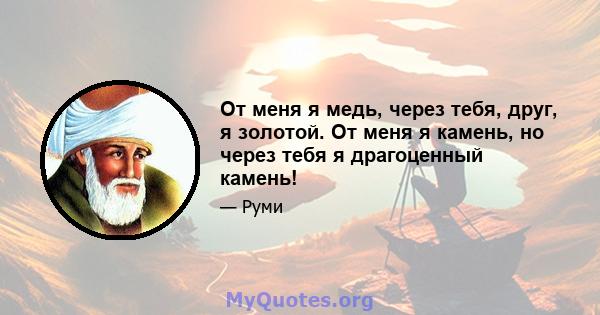 От меня я медь, через тебя, друг, я золотой. От меня я камень, но через тебя я драгоценный камень!