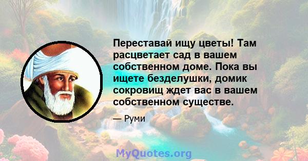 Переставай ищу цветы! Там расцветает сад в вашем собственном доме. Пока вы ищете безделушки, домик сокровищ ждет вас в вашем собственном существе.