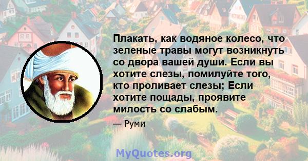 Плакать, как водяное колесо, что зеленые травы могут возникнуть со двора вашей души. Если вы хотите слезы, помилуйте того, кто проливает слезы; Если хотите пощады, проявите милость со слабым.