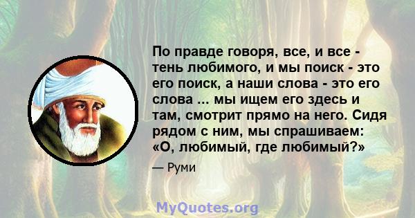 По правде говоря, все, и все - тень любимого, и мы поиск - это его поиск, а наши слова - это его слова ... мы ищем его здесь и там, смотрит прямо на него. Сидя рядом с ним, мы спрашиваем: «О, любимый, где любимый?»