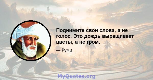 Поднимите свои слова, а не голос. Это дождь выращивает цветы, а не гром.