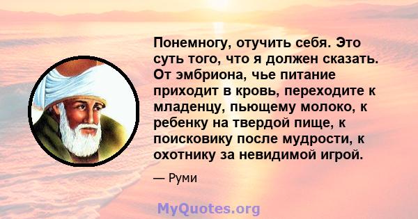 Понемногу, отучить себя. Это суть того, что я должен сказать. От эмбриона, чье питание приходит в кровь, переходите к младенцу, пьющему молоко, к ребенку на твердой пище, к поисковику после мудрости, к охотнику за