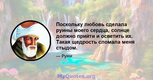 Поскольку любовь сделала руины моего сердца, солнце должно прийти и осветить их. Такая щедрость сломала меня стыдом.