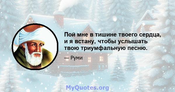 Пой мне в тишине твоего сердца, и я встану, чтобы услышать твою триумфальную песню.