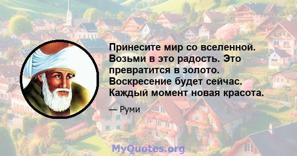 Принесите мир со вселенной. Возьми в это радость. Это превратится в золото. Воскресение будет сейчас. Каждый момент новая красота.