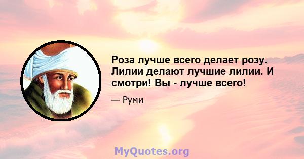 Роза лучше всего делает розу. Лилии делают лучшие лилии. И смотри! Вы - лучше всего!