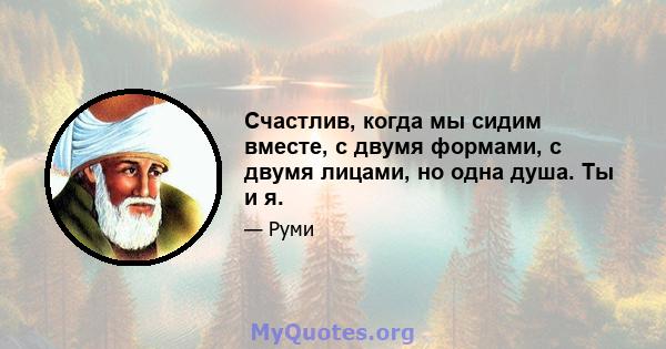 Счастлив, когда мы сидим вместе, с двумя формами, с двумя лицами, но одна душа. Ты и я.