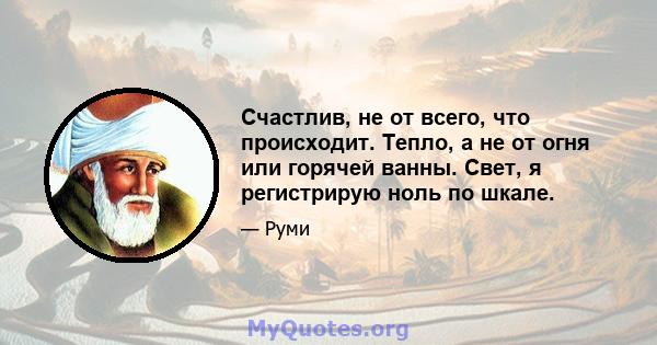 Счастлив, не от всего, что происходит. Тепло, а не от огня или горячей ванны. Свет, я регистрирую ноль по шкале.