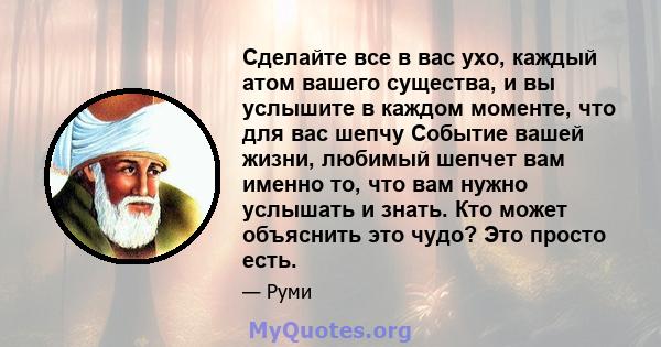 Сделайте все в вас ухо, каждый атом вашего существа, и вы услышите в каждом моменте, что для вас шепчу Событие вашей жизни, любимый шепчет вам именно то, что вам нужно услышать и знать. Кто может объяснить это чудо? Это 