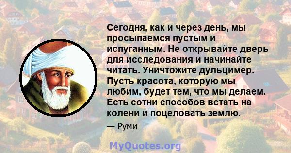 Сегодня, как и через день, мы просыпаемся пустым и испуганным. Не открывайте дверь для исследования и начинайте читать. Уничтожите дульцимер. Пусть красота, которую мы любим, будет тем, что мы делаем. Есть сотни