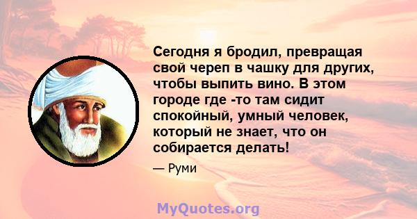 Сегодня я бродил, превращая свой череп в чашку для других, чтобы выпить вино. В этом городе где -то там сидит спокойный, умный человек, который не знает, что он собирается делать!