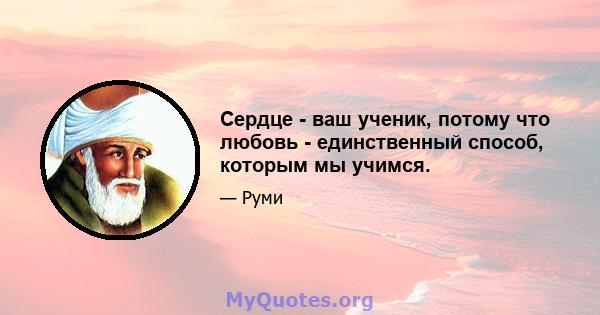 Сердце - ваш ученик, потому что любовь - единственный способ, которым мы учимся.