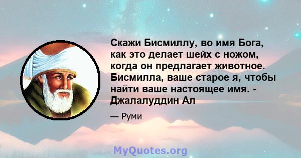 Скажи Бисмиллу, во имя Бога, как это делает шейх с ножом, когда он предлагает животное. Бисмилла, ваше старое я, чтобы найти ваше настоящее имя. - Джалалуддин Ал