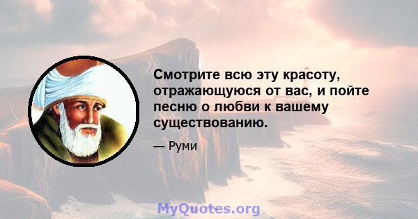 Смотрите всю эту красоту, отражающуюся от вас, и пойте песню о любви к вашему существованию.