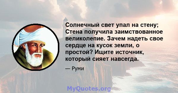 Солнечный свет упал на стену; Стена получила заимствованное великолепие. Зачем надеть свое сердце на кусок земли, о простой? Ищите источник, который сияет навсегда.