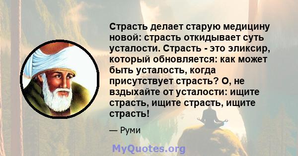 Страсть делает старую медицину новой: страсть откидывает суть усталости. Страсть - это эликсир, который обновляется: как может быть усталость, когда присутствует страсть? О, не вздыхайте от усталости: ищите страсть,