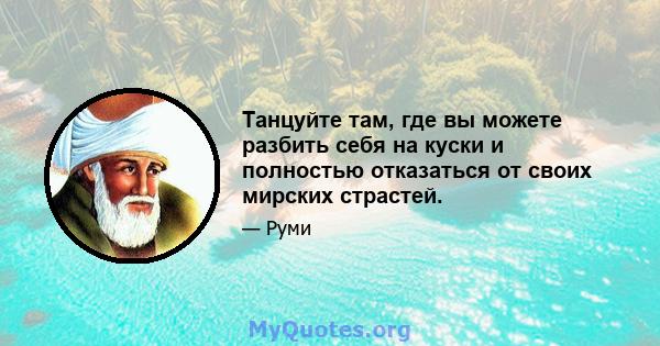 Танцуйте там, где вы можете разбить себя на куски и полностью отказаться от своих мирских страстей.