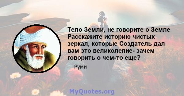 Тело Земли, не говорите о Земле Расскажите историю чистых зеркал, которые Создатель дал вам это великолепие- зачем говорить о чем-то еще?