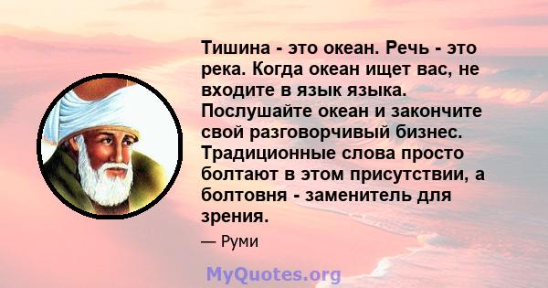 Тишина - это океан. Речь - это река. Когда океан ищет вас, не входите в язык языка. Послушайте океан и закончите свой разговорчивый бизнес. Традиционные слова просто болтают в этом присутствии, а болтовня - заменитель