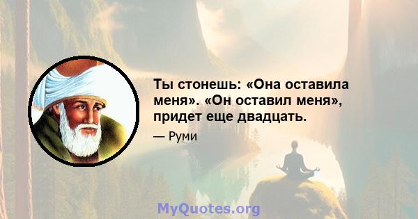 Ты стонешь: «Она оставила меня». «Он оставил меня», придет еще двадцать.