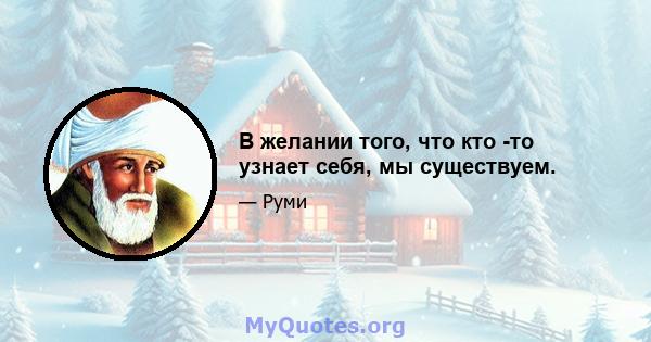 В желании того, что кто -то узнает себя, мы существуем.