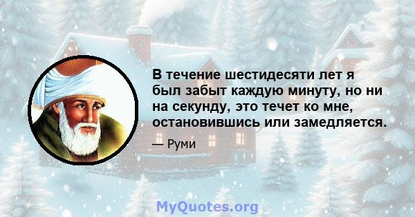 В течение шестидесяти лет я был забыт каждую минуту, но ни на секунду, это течет ко мне, остановившись или замедляется.