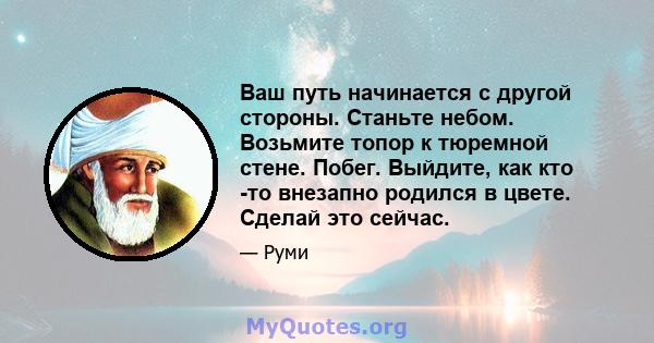 Ваш путь начинается с другой стороны. Станьте небом. Возьмите топор к тюремной стене. Побег. Выйдите, как кто -то внезапно родился в цвете. Сделай это сейчас.