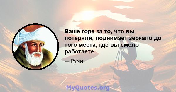 Ваше горе за то, что вы потеряли, поднимает зеркало до того места, где вы смело работаете.