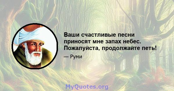 Ваши счастливые песни приносят мне запах небес. Пожалуйста, продолжайте петь!