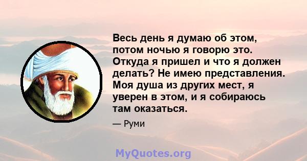 Весь день я думаю об этом, потом ночью я говорю это. Откуда я пришел и что я должен делать? Не имею представления. Моя душа из других мест, я уверен в этом, и я собираюсь там оказаться.