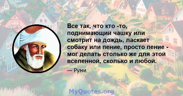 Все так, что кто -то, поднимающий чашку или смотрит на дождь, ласкает собаку или пение, просто пение - мог делать столько же для этой вселенной, сколько и любой.