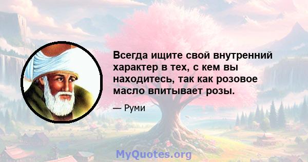 Всегда ищите свой внутренний характер в тех, с кем вы находитесь, так как розовое масло впитывает розы.